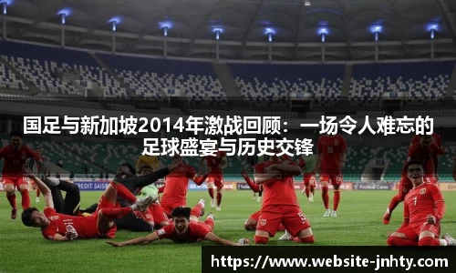国足与新加坡2014年激战回顾：一场令人难忘的足球盛宴与历史交锋